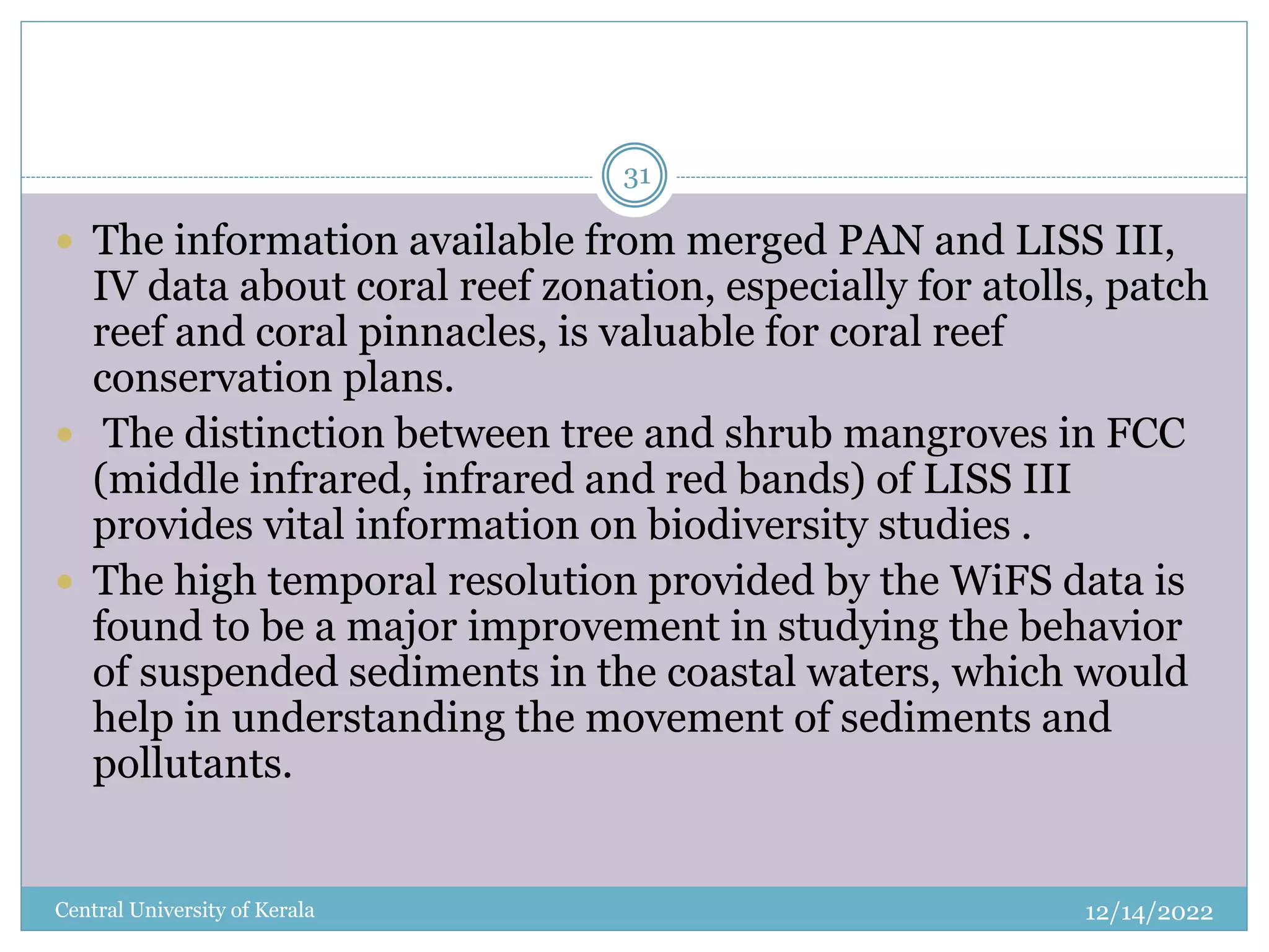 12/14/2022
Central University of Kerala
31
 The information available from merged PAN and LISS III,
IV data about coral reef zonation, especially for atolls, patch
reef and coral pinnacles, is valuable for coral reef
conservation plans.
 The distinction between tree and shrub mangroves in FCC
(middle infrared, infrared and red bands) of LISS III
provides vital information on biodiversity studies .
 The high temporal resolution provided by the WiFS data is
found to be a major improvement in studying the behavior
of suspended sediments in the coastal waters, which would
help in understanding the movement of sediments and
pollutants.
 