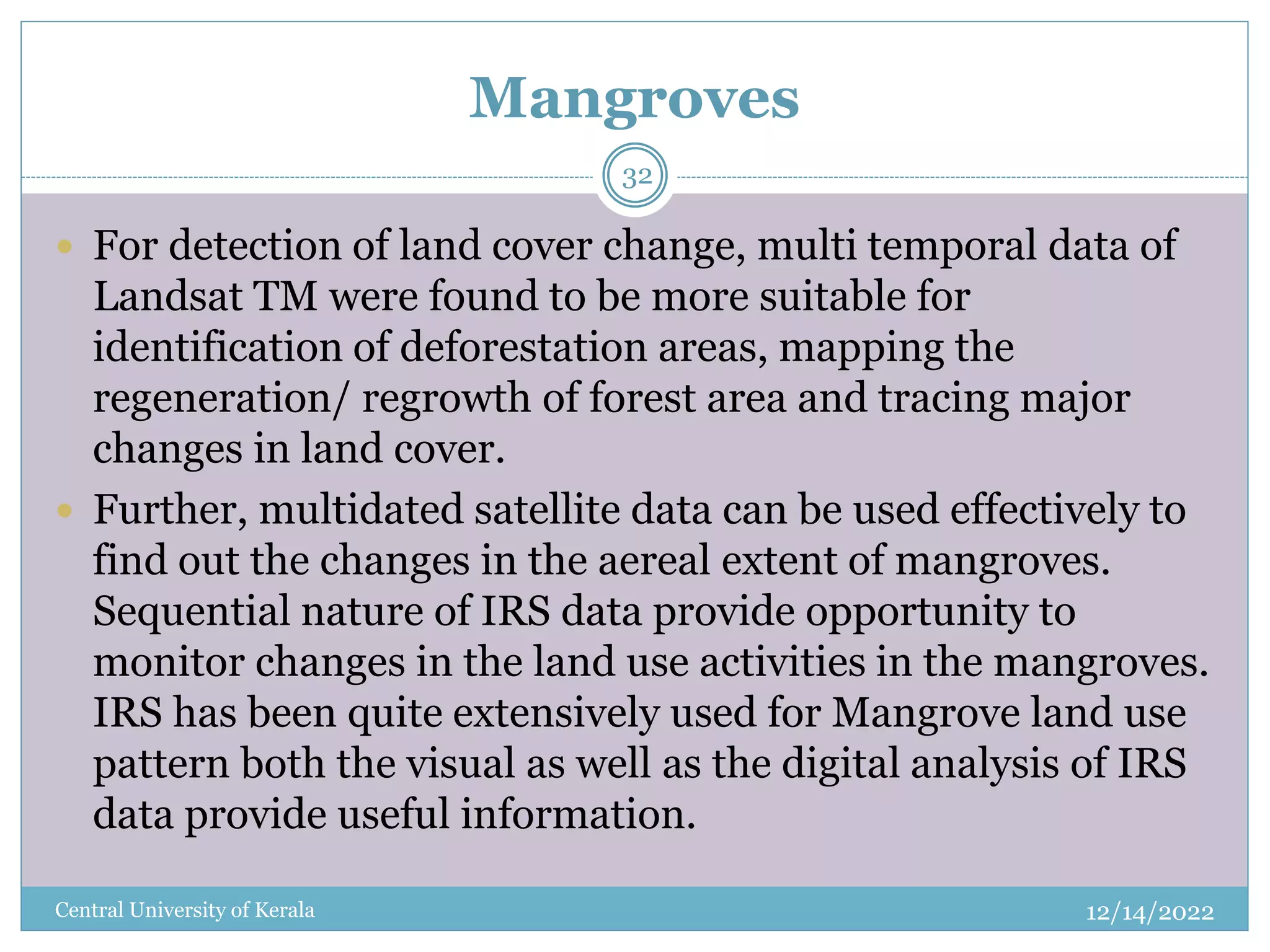 Mangroves
12/14/2022
Central University of Kerala
32
 For detection of land cover change, multi temporal data of
Landsat TM were found to be more suitable for
identification of deforestation areas, mapping the
regeneration/ regrowth of forest area and tracing major
changes in land cover.
 Further, multidated satellite data can be used effectively to
find out the changes in the aereal extent of mangroves.
Sequential nature of IRS data provide opportunity to
monitor changes in the land use activities in the mangroves.
IRS has been quite extensively used for Mangrove land use
pattern both the visual as well as the digital analysis of IRS
data provide useful information.
 
