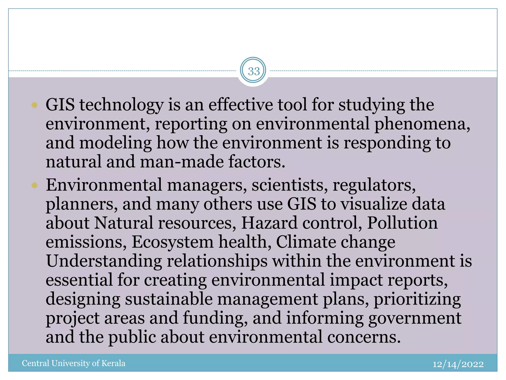 12/14/2022
Central University of Kerala
33
 GIS technology is an effective tool for studying the
environment, reporting on environmental phenomena,
and modeling how the environment is responding to
natural and man-made factors.
 Environmental managers, scientists, regulators,
planners, and many others use GIS to visualize data
about Natural resources, Hazard control, Pollution
emissions, Ecosystem health, Climate change
Understanding relationships within the environment is
essential for creating environmental impact reports,
designing sustainable management plans, prioritizing
project areas and funding, and informing government
and the public about environmental concerns.
 