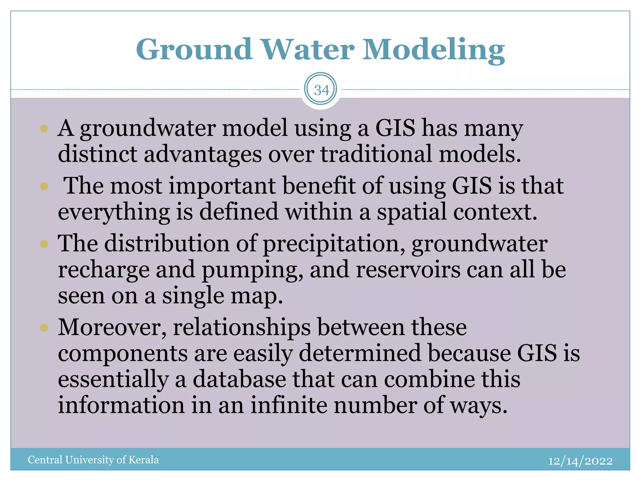 Ground Water Modeling
12/14/2022
Central University of Kerala
34
 A groundwater model using a GIS has many
distinct advantages over traditional models.
 The most important benefit of using GIS is that
everything is defined within a spatial context.
 The distribution of precipitation, groundwater
recharge and pumping, and reservoirs can all be
seen on a single map.
 Moreover, relationships between these
components are easily determined because GIS is
essentially a database that can combine this
information in an infinite number of ways.
 