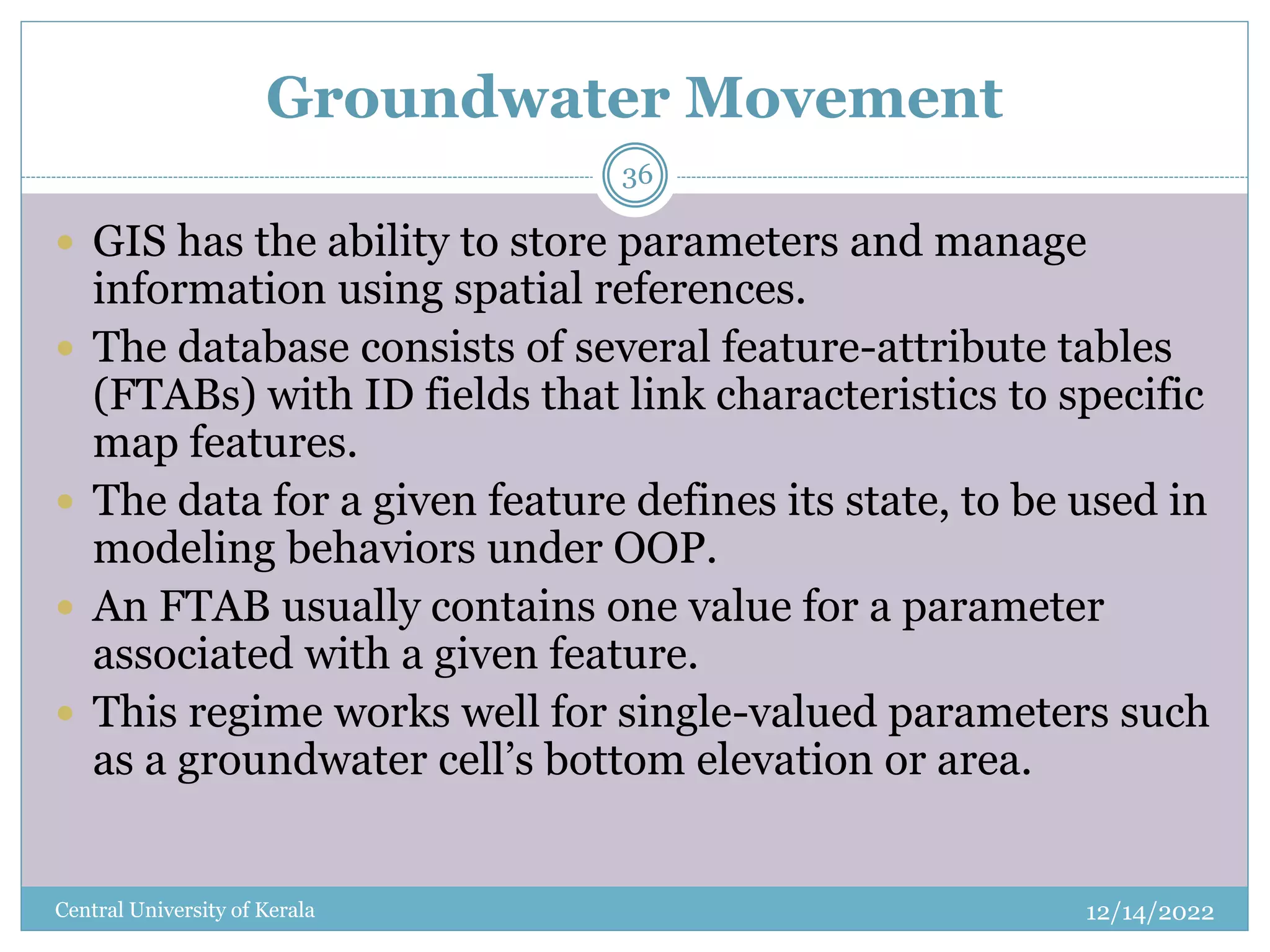 Groundwater Movement
12/14/2022
Central University of Kerala
36
 GIS has the ability to store parameters and manage
information using spatial references.
 The database consists of several feature-attribute tables
(FTABs) with ID fields that link characteristics to specific
map features.
 The data for a given feature defines its state, to be used in
modeling behaviors under OOP.
 An FTAB usually contains one value for a parameter
associated with a given feature.
 This regime works well for single-valued parameters such
as a groundwater cell’s bottom elevation or area.
 