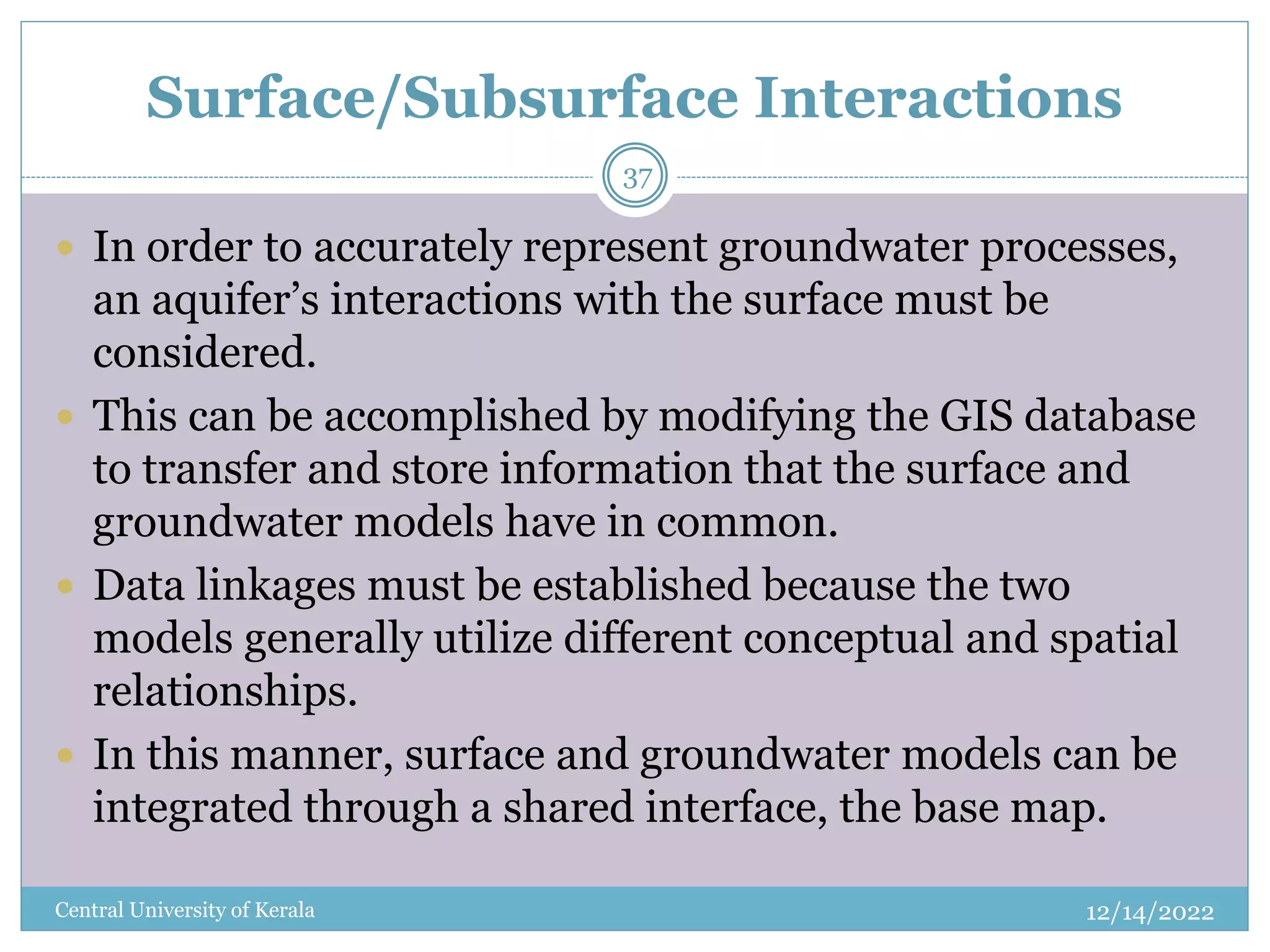 Surface/Subsurface Interactions
12/14/2022
Central University of Kerala
37
 In order to accurately represent groundwater processes,
an aquifer’s interactions with the surface must be
considered.
 This can be accomplished by modifying the GIS database
to transfer and store information that the surface and
groundwater models have in common.
 Data linkages must be established because the two
models generally utilize different conceptual and spatial
relationships.
 In this manner, surface and groundwater models can be
integrated through a shared interface, the base map.
 