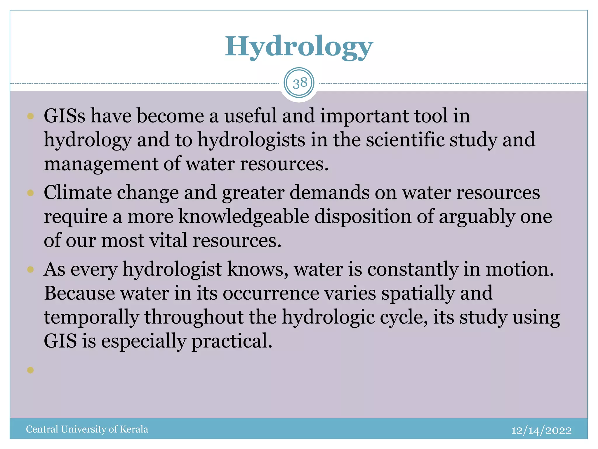 Hydrology
12/14/2022
Central University of Kerala
38
 GISs have become a useful and important tool in
hydrology and to hydrologists in the scientific study and
management of water resources.
 Climate change and greater demands on water resources
require a more knowledgeable disposition of arguably one
of our most vital resources.
 As every hydrologist knows, water is constantly in motion.
Because water in its occurrence varies spatially and
temporally throughout the hydrologic cycle, its study using
GIS is especially practical.

 