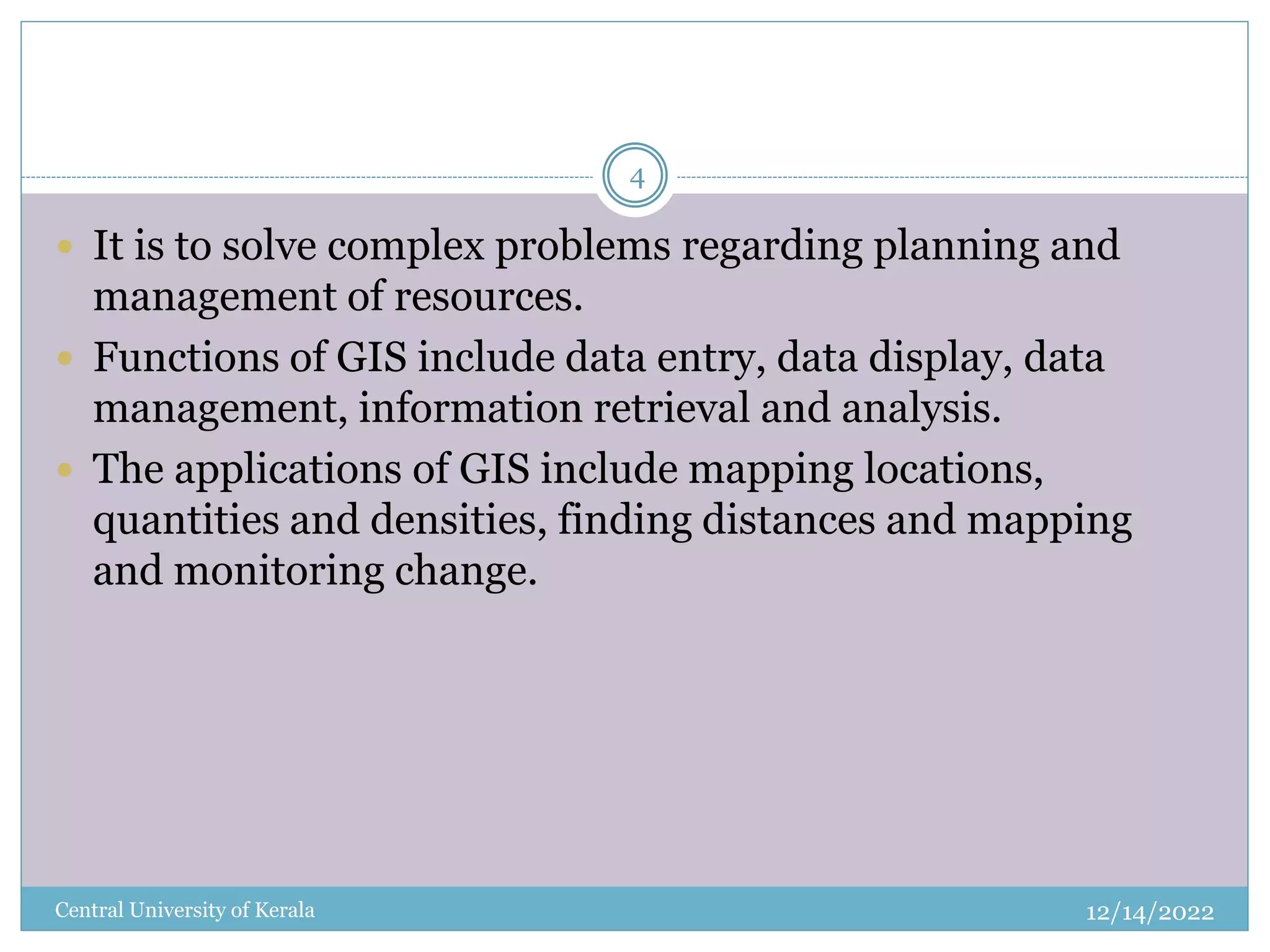 12/14/2022
Central University of Kerala
4
 It is to solve complex problems regarding planning and
management of resources.
 Functions of GIS include data entry, data display, data
management, information retrieval and analysis.
 The applications of GIS include mapping locations,
quantities and densities, finding distances and mapping
and monitoring change.
 