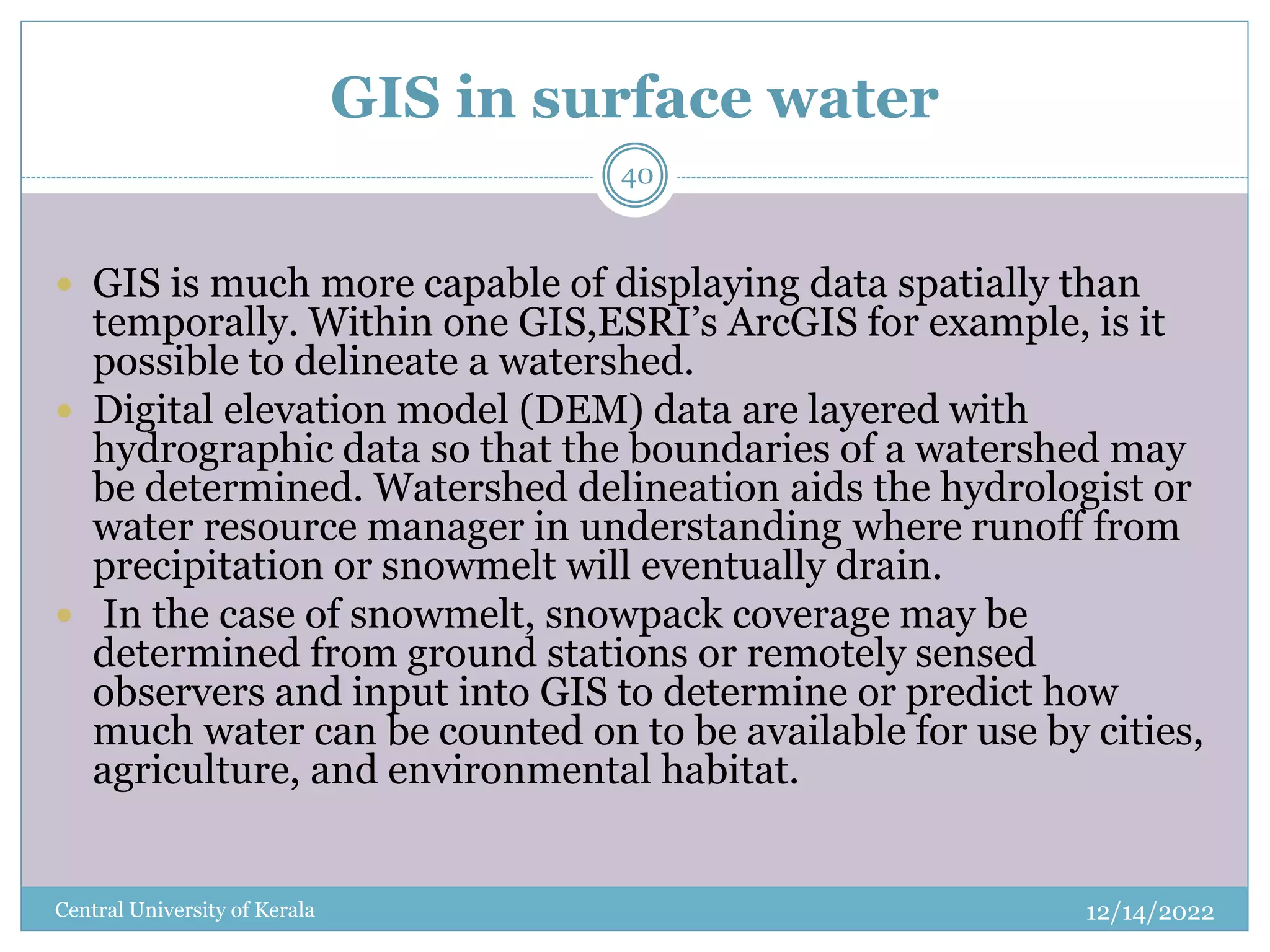 GIS in surface water
12/14/2022
Central University of Kerala
40
 GIS is much more capable of displaying data spatially than
temporally. Within one GIS,ESRI’s ArcGIS for example, is it
possible to delineate a watershed.
 Digital elevation model (DEM) data are layered with
hydrographic data so that the boundaries of a watershed may
be determined. Watershed delineation aids the hydrologist or
water resource manager in understanding where runoff from
precipitation or snowmelt will eventually drain.
 In the case of snowmelt, snowpack coverage may be
determined from ground stations or remotely sensed
observers and input into GIS to determine or predict how
much water can be counted on to be available for use by cities,
agriculture, and environmental habitat.
 