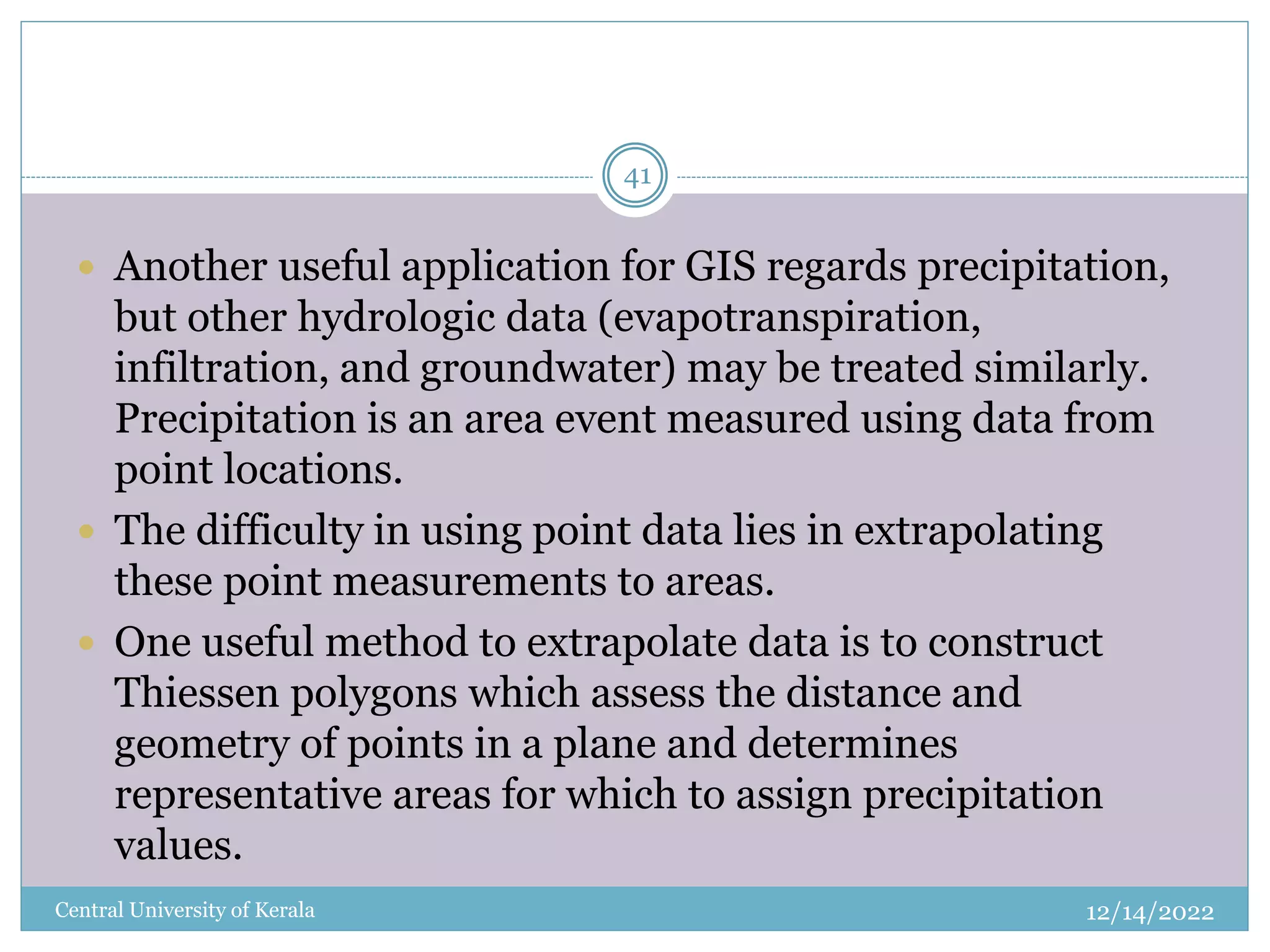 12/14/2022
Central University of Kerala
41
 Another useful application for GIS regards precipitation,
but other hydrologic data (evapotranspiration,
infiltration, and groundwater) may be treated similarly.
Precipitation is an area event measured using data from
point locations.
 The difficulty in using point data lies in extrapolating
these point measurements to areas.
 One useful method to extrapolate data is to construct
Thiessen polygons which assess the distance and
geometry of points in a plane and determines
representative areas for which to assign precipitation
values.
 