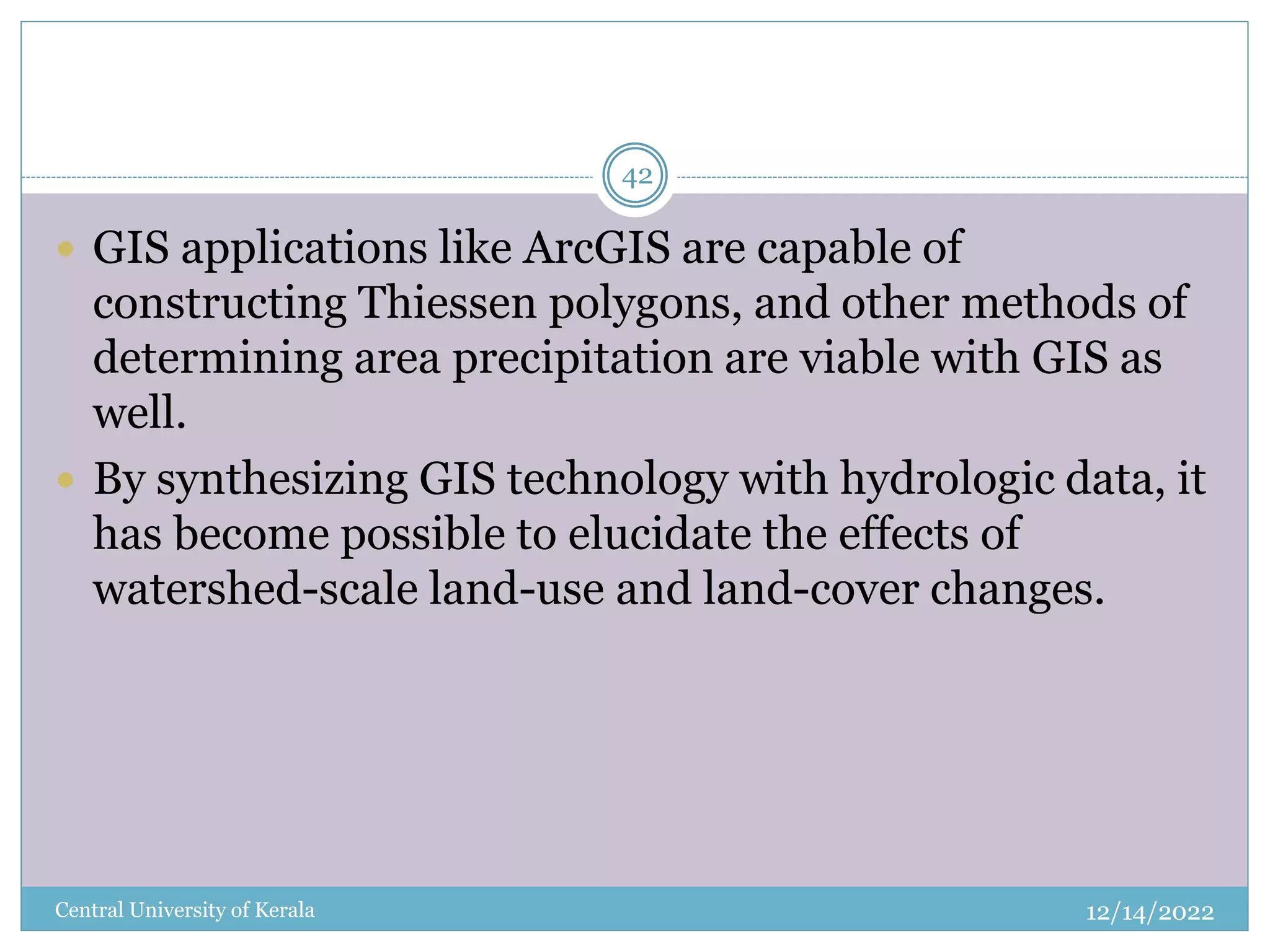12/14/2022
Central University of Kerala
42
 GIS applications like ArcGIS are capable of
constructing Thiessen polygons, and other methods of
determining area precipitation are viable with GIS as
well.
 By synthesizing GIS technology with hydrologic data, it
has become possible to elucidate the effects of
watershed-scale land-use and land-cover changes.
 