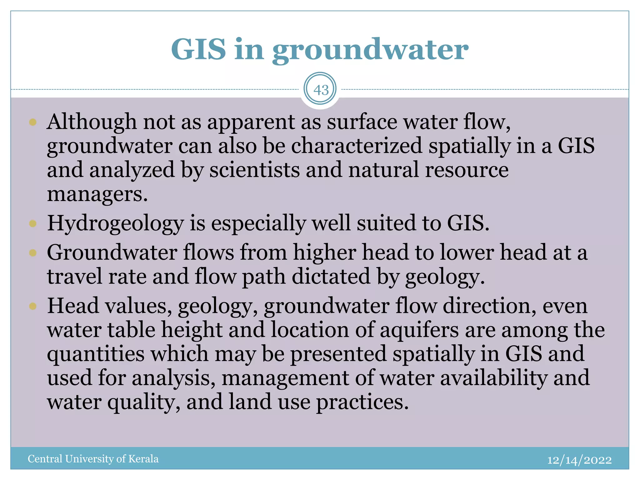 GIS in groundwater
12/14/2022
Central University of Kerala
43
 Although not as apparent as surface water flow,
groundwater can also be characterized spatially in a GIS
and analyzed by scientists and natural resource
managers.
 Hydrogeology is especially well suited to GIS.
 Groundwater flows from higher head to lower head at a
travel rate and flow path dictated by geology.
 Head values, geology, groundwater flow direction, even
water table height and location of aquifers are among the
quantities which may be presented spatially in GIS and
used for analysis, management of water availability and
water quality, and land use practices.
 