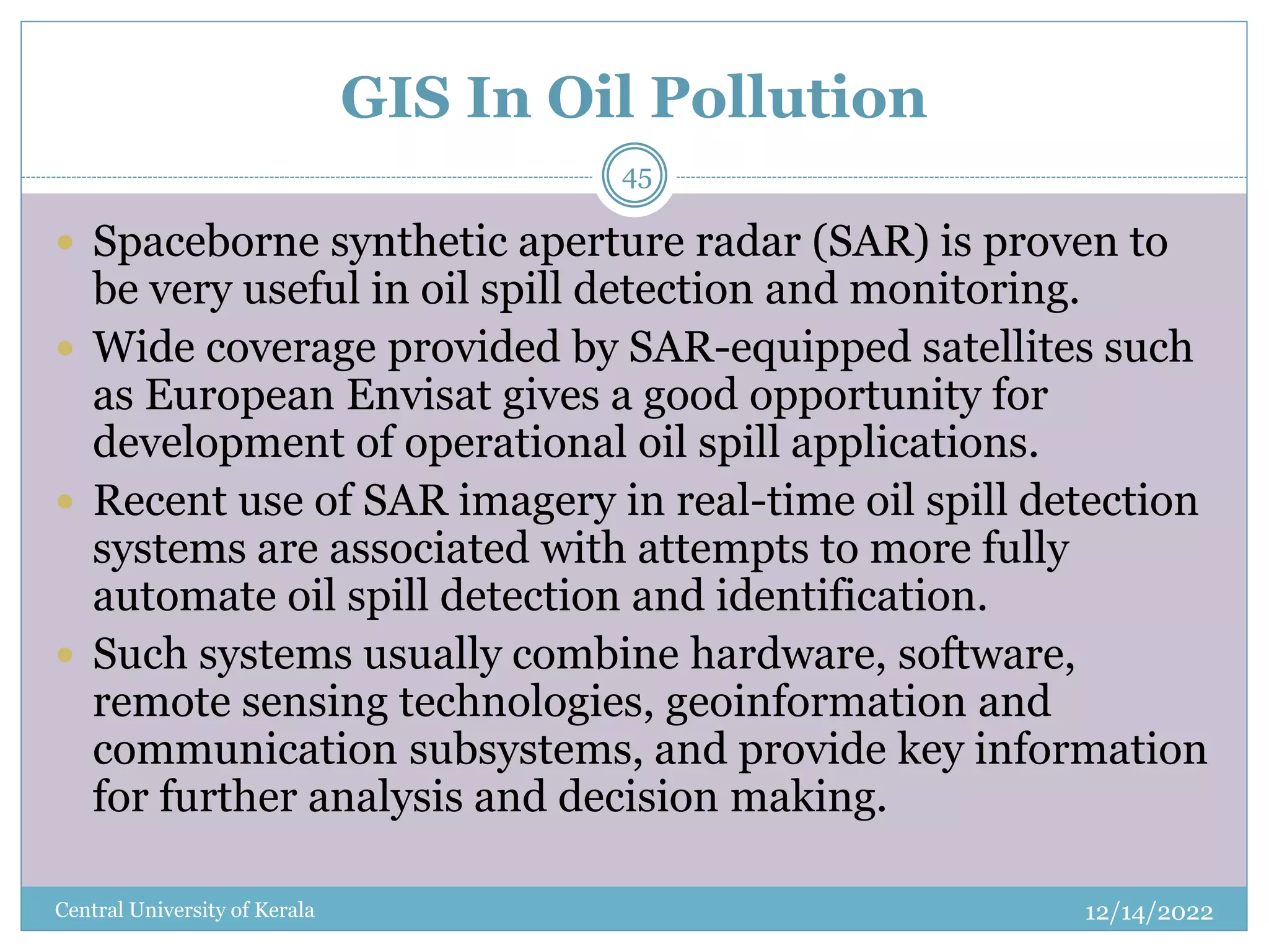 GIS In Oil Pollution
12/14/2022
Central University of Kerala
45
 Spaceborne synthetic aperture radar (SAR) is proven to
be very useful in oil spill detection and monitoring.
 Wide coverage provided by SAR-equipped satellites such
as European Envisat gives a good opportunity for
development of operational oil spill applications.
 Recent use of SAR imagery in real-time oil spill detection
systems are associated with attempts to more fully
automate oil spill detection and identification.
 Such systems usually combine hardware, software,
remote sensing technologies, geoinformation and
communication subsystems, and provide key information
for further analysis and decision making.
 