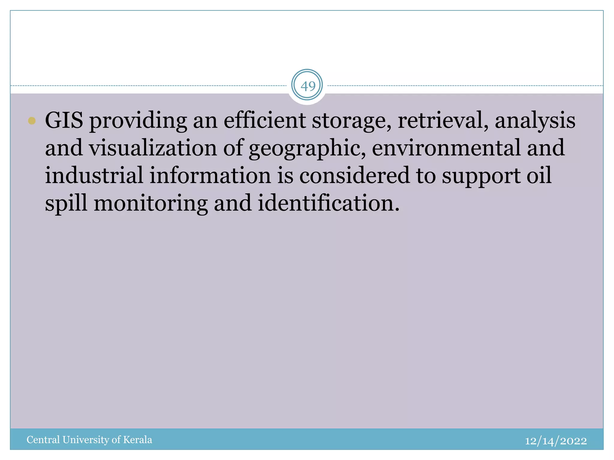 12/14/2022
Central University of Kerala
49
 GIS providing an efficient storage, retrieval, analysis
and visualization of geographic, environmental and
industrial information is considered to support oil
spill monitoring and identification.
 