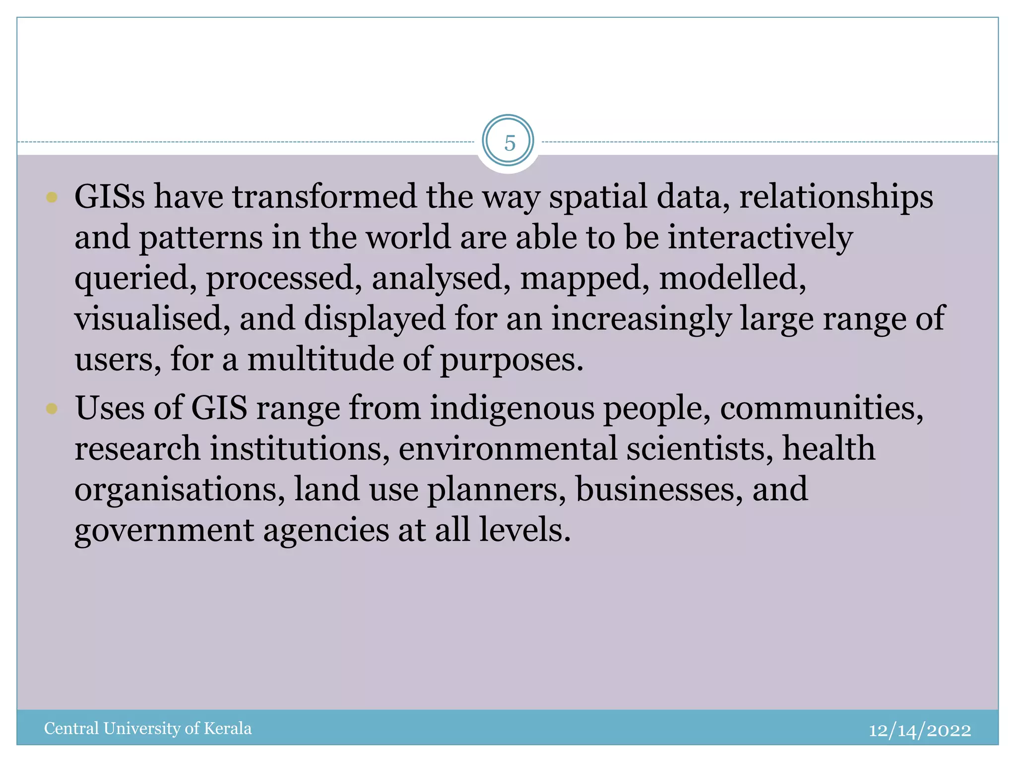 12/14/2022
Central University of Kerala
5
 GISs have transformed the way spatial data, relationships
and patterns in the world are able to be interactively
queried, processed, analysed, mapped, modelled,
visualised, and displayed for an increasingly large range of
users, for a multitude of purposes.
 Uses of GIS range from indigenous people, communities,
research institutions, environmental scientists, health
organisations, land use planners, businesses, and
government agencies at all levels.
 