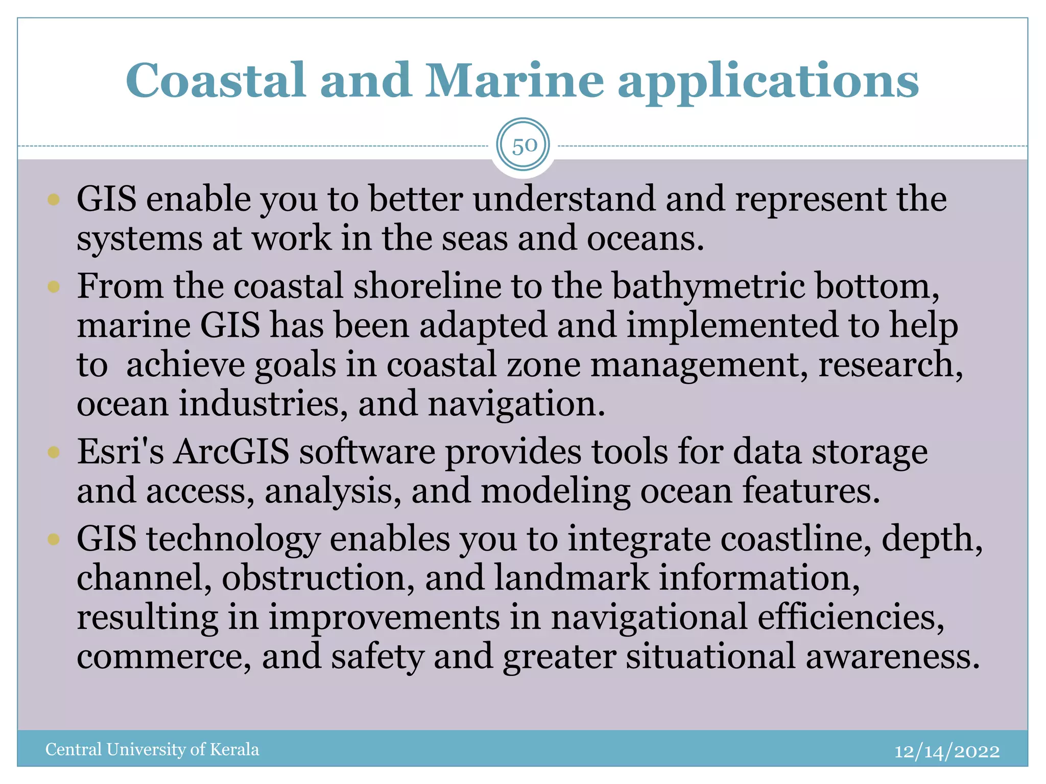 Coastal and Marine applications
12/14/2022
Central University of Kerala
50
 GIS enable you to better understand and represent the
systems at work in the seas and oceans.
 From the coastal shoreline to the bathymetric bottom,
marine GIS has been adapted and implemented to help
to achieve goals in coastal zone management, research,
ocean industries, and navigation.
 Esri's ArcGIS software provides tools for data storage
and access, analysis, and modeling ocean features.
 GIS technology enables you to integrate coastline, depth,
channel, obstruction, and landmark information,
resulting in improvements in navigational efficiencies,
commerce, and safety and greater situational awareness.
 
