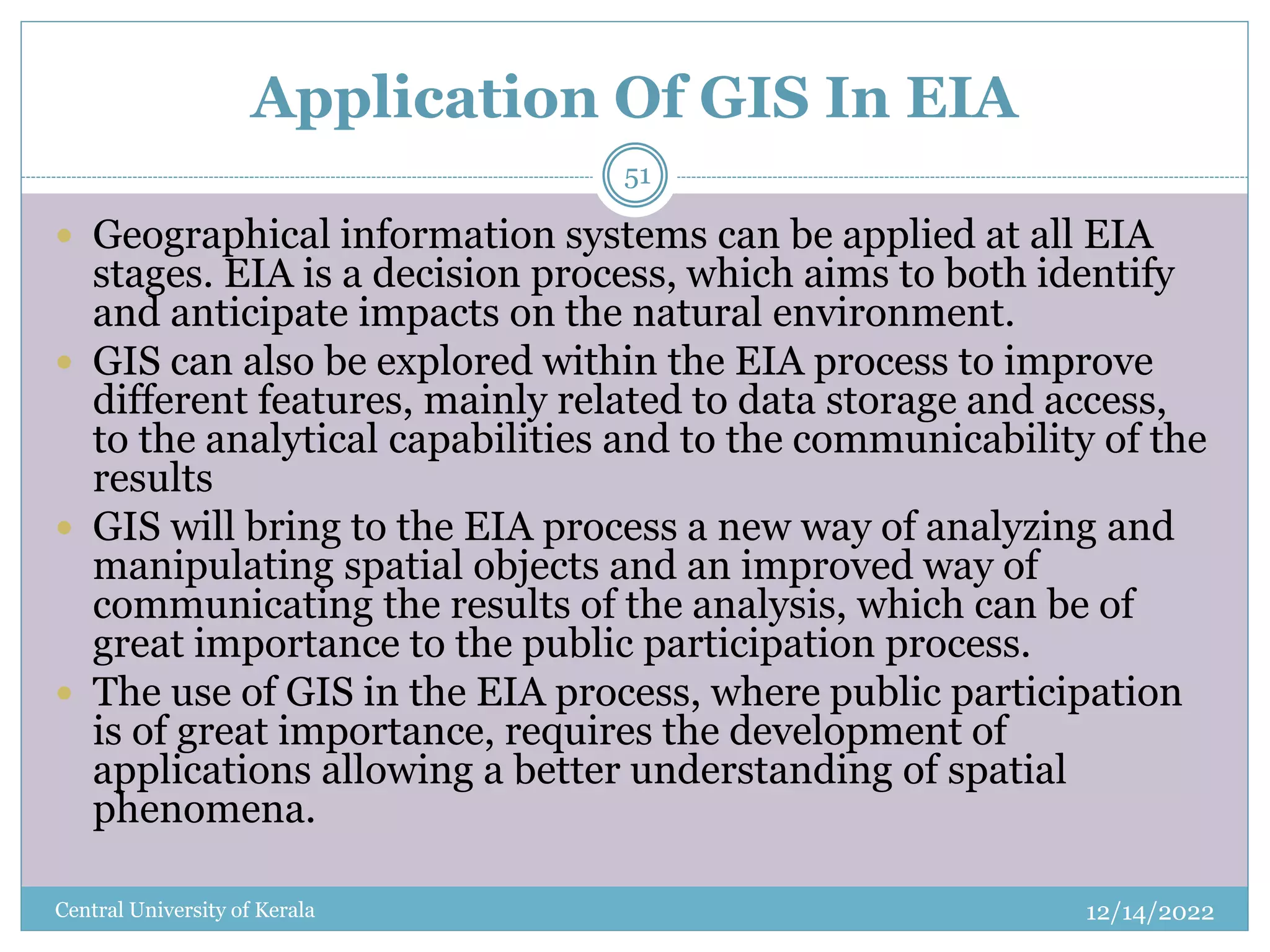 Application Of GIS In EIA
12/14/2022
Central University of Kerala
51
 Geographical information systems can be applied at all EIA
stages. EIA is a decision process, which aims to both identify
and anticipate impacts on the natural environment.
 GIS can also be explored within the EIA process to improve
different features, mainly related to data storage and access,
to the analytical capabilities and to the communicability of the
results
 GIS will bring to the EIA process a new way of analyzing and
manipulating spatial objects and an improved way of
communicating the results of the analysis, which can be of
great importance to the public participation process.
 The use of GIS in the EIA process, where public participation
is of great importance, requires the development of
applications allowing a better understanding of spatial
phenomena.
 