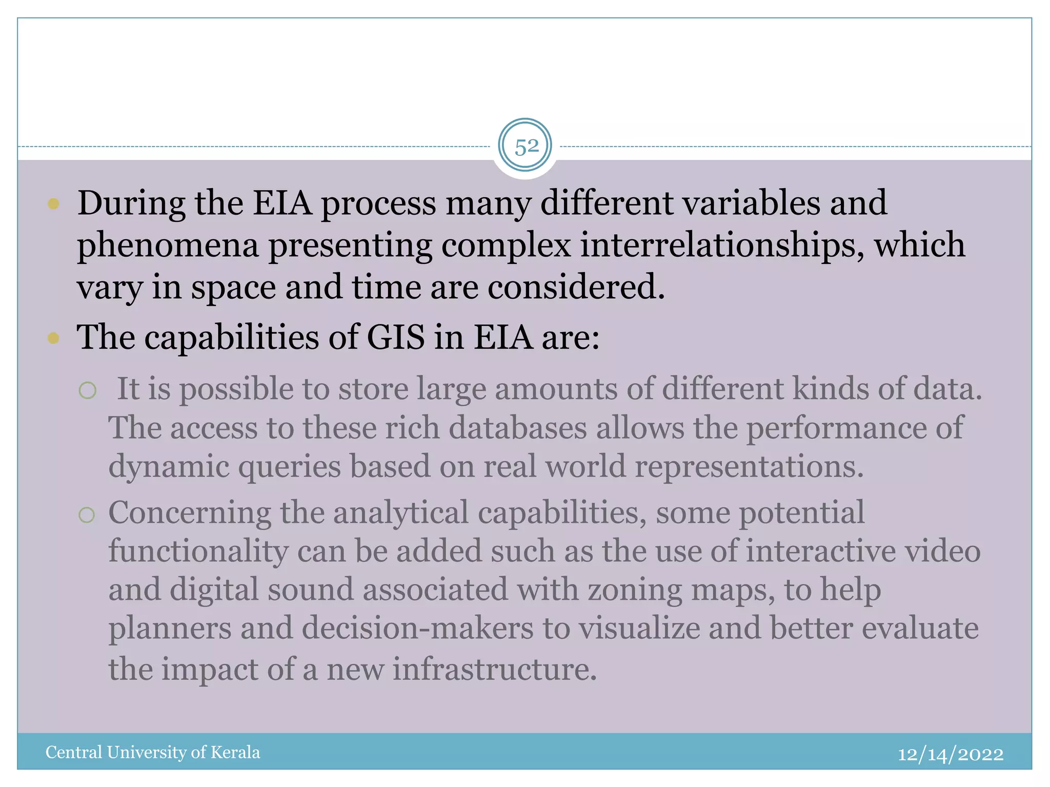 12/14/2022
Central University of Kerala
52
 During the EIA process many different variables and
phenomena presenting complex interrelationships, which
vary in space and time are considered.
 The capabilities of GIS in EIA are:
 It is possible to store large amounts of different kinds of data.
The access to these rich databases allows the performance of
dynamic queries based on real world representations.
 Concerning the analytical capabilities, some potential
functionality can be added such as the use of interactive video
and digital sound associated with zoning maps, to help
planners and decision-makers to visualize and better evaluate
the impact of a new infrastructure.
 