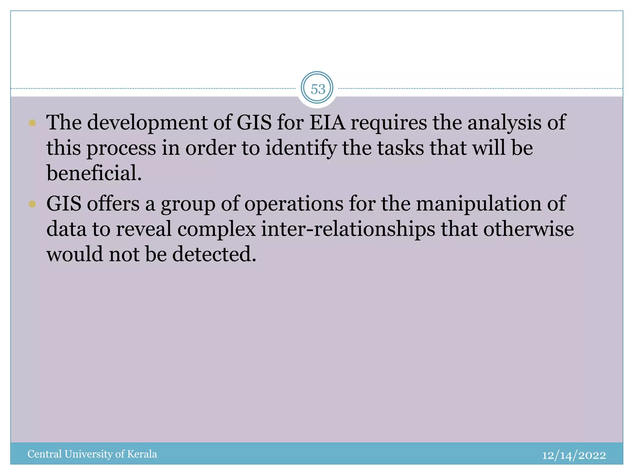 12/14/2022
Central University of Kerala
53
 The development of GIS for EIA requires the analysis of
this process in order to identify the tasks that will be
beneficial.
 GIS offers a group of operations for the manipulation of
data to reveal complex inter-relationships that otherwise
would not be detected.
 