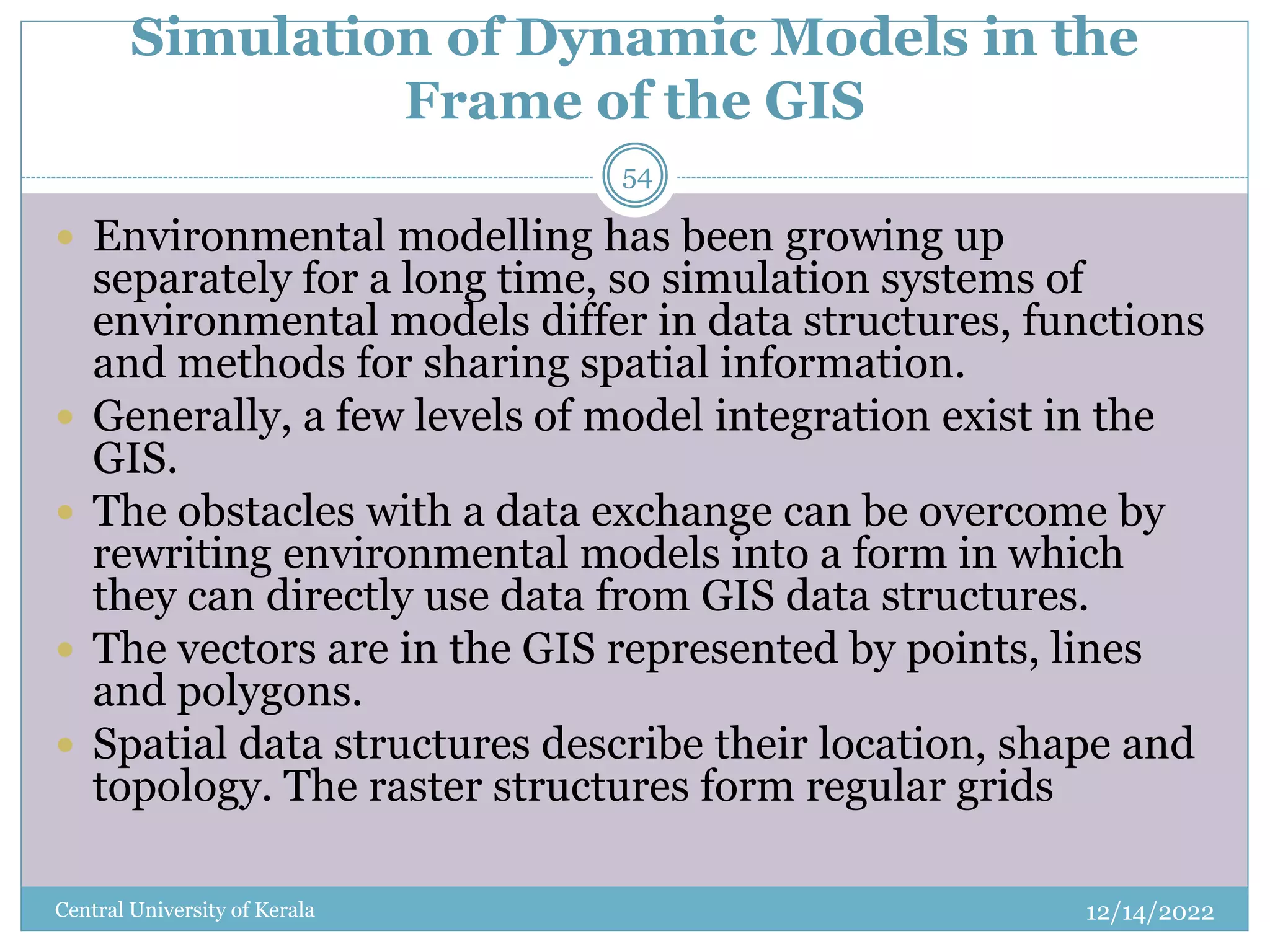 Simulation of Dynamic Models in the
Frame of the GIS
12/14/2022
Central University of Kerala
54
 Environmental modelling has been growing up
separately for a long time, so simulation systems of
environmental models differ in data structures, functions
and methods for sharing spatial information.
 Generally, a few levels of model integration exist in the
GIS.
 The obstacles with a data exchange can be overcome by
rewriting environmental models into a form in which
they can directly use data from GIS data structures.
 The vectors are in the GIS represented by points, lines
and polygons.
 Spatial data structures describe their location, shape and
topology. The raster structures form regular grids
 