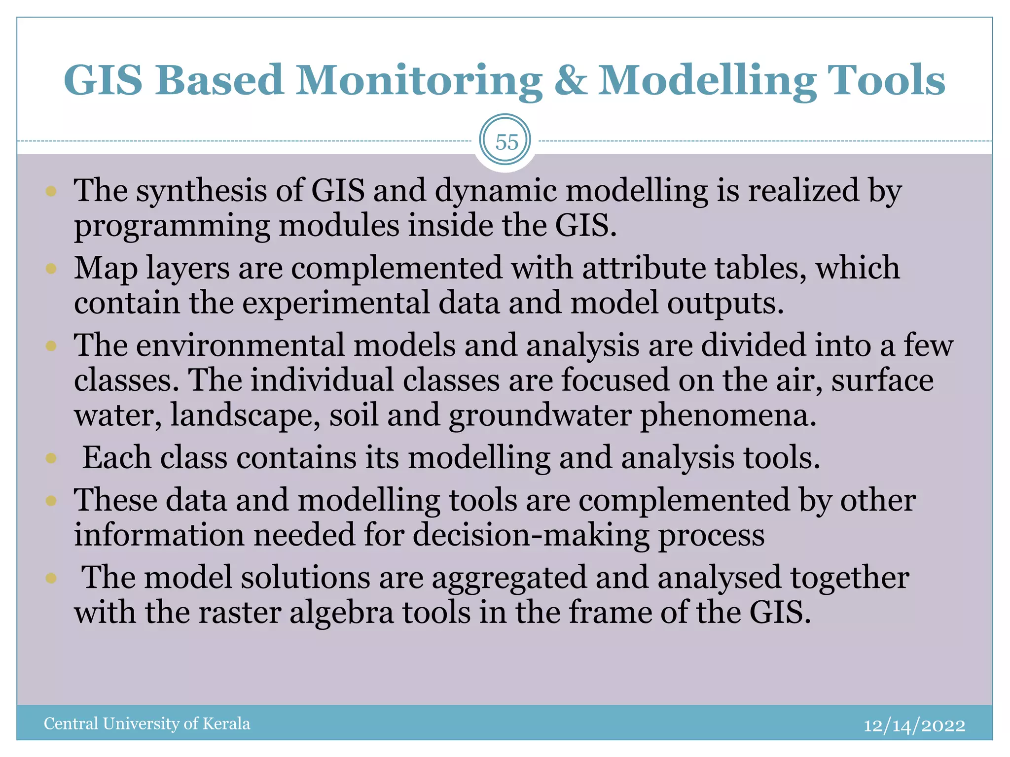 GIS Based Monitoring & Modelling Tools
12/14/2022
Central University of Kerala
55
 The synthesis of GIS and dynamic modelling is realized by
programming modules inside the GIS.
 Map layers are complemented with attribute tables, which
contain the experimental data and model outputs.
 The environmental models and analysis are divided into a few
classes. The individual classes are focused on the air, surface
water, landscape, soil and groundwater phenomena.
 Each class contains its modelling and analysis tools.
 These data and modelling tools are complemented by other
information needed for decision-making process
 The model solutions are aggregated and analysed together
with the raster algebra tools in the frame of the GIS.
 