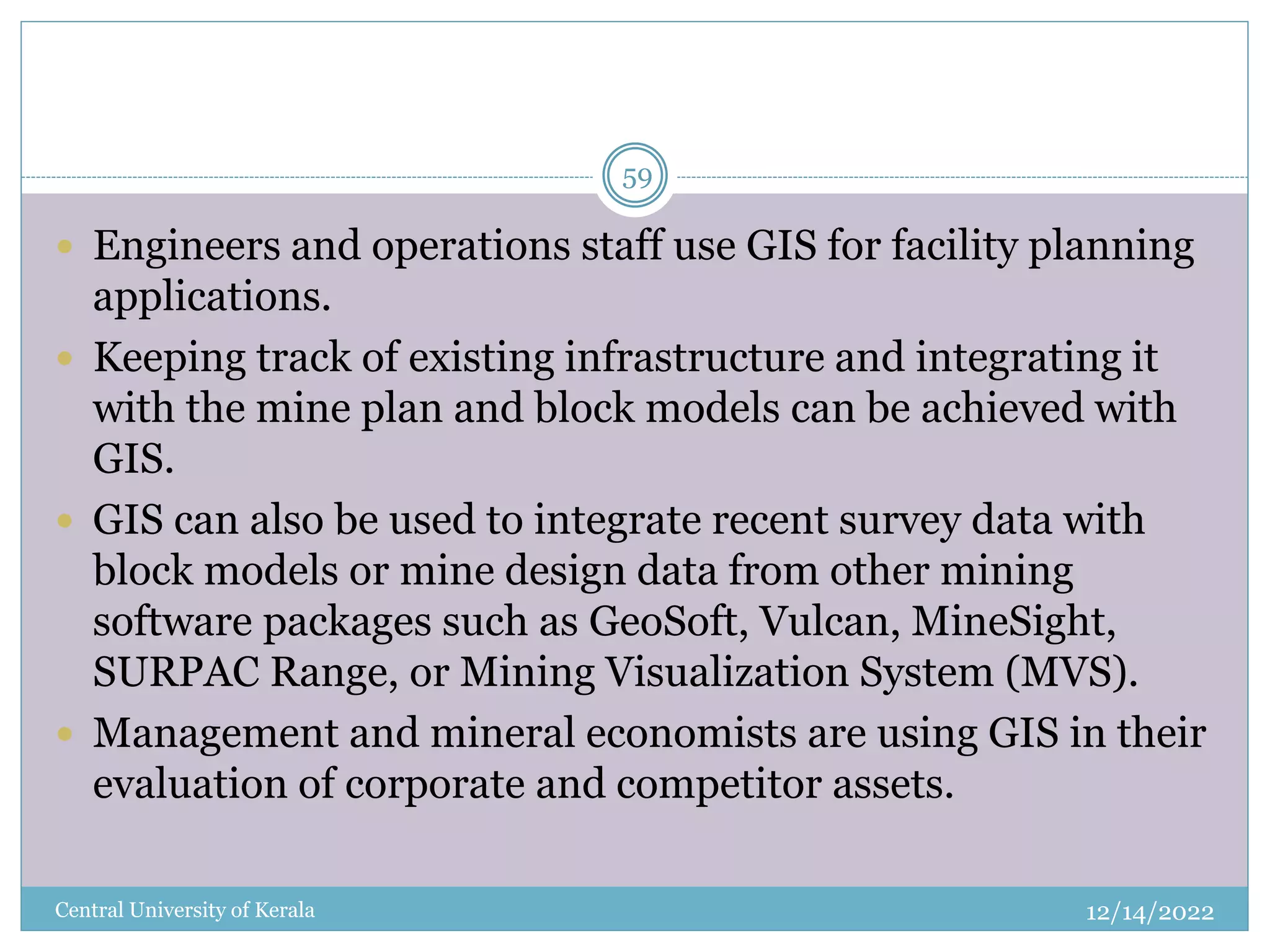 12/14/2022
Central University of Kerala
59
 Engineers and operations staff use GIS for facility planning
applications.
 Keeping track of existing infrastructure and integrating it
with the mine plan and block models can be achieved with
GIS.
 GIS can also be used to integrate recent survey data with
block models or mine design data from other mining
software packages such as GeoSoft, Vulcan, MineSight,
SURPAC Range, or Mining Visualization System (MVS).
 Management and mineral economists are using GIS in their
evaluation of corporate and competitor assets.
 
