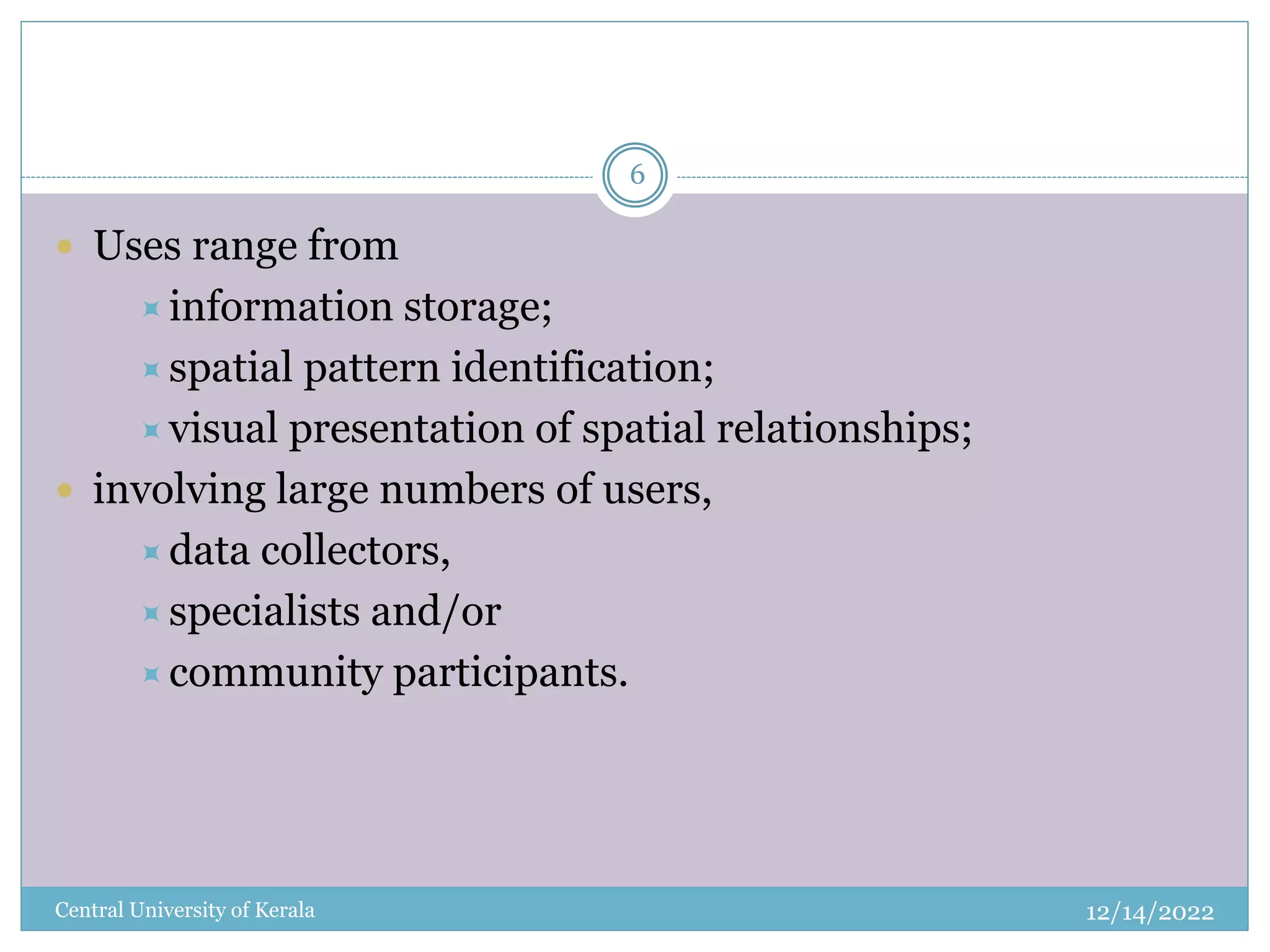 12/14/2022
Central University of Kerala
6
 Uses range from
information storage;
spatial pattern identification;
visual presentation of spatial relationships;
 involving large numbers of users,
data collectors,
specialists and/or
community participants.
 
