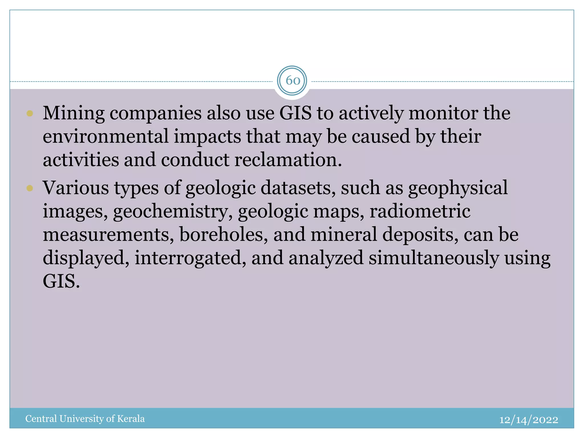 12/14/2022
Central University of Kerala
60
 Mining companies also use GIS to actively monitor the
environmental impacts that may be caused by their
activities and conduct reclamation.
 Various types of geologic datasets, such as geophysical
images, geochemistry, geologic maps, radiometric
measurements, boreholes, and mineral deposits, can be
displayed, interrogated, and analyzed simultaneously using
GIS.
 