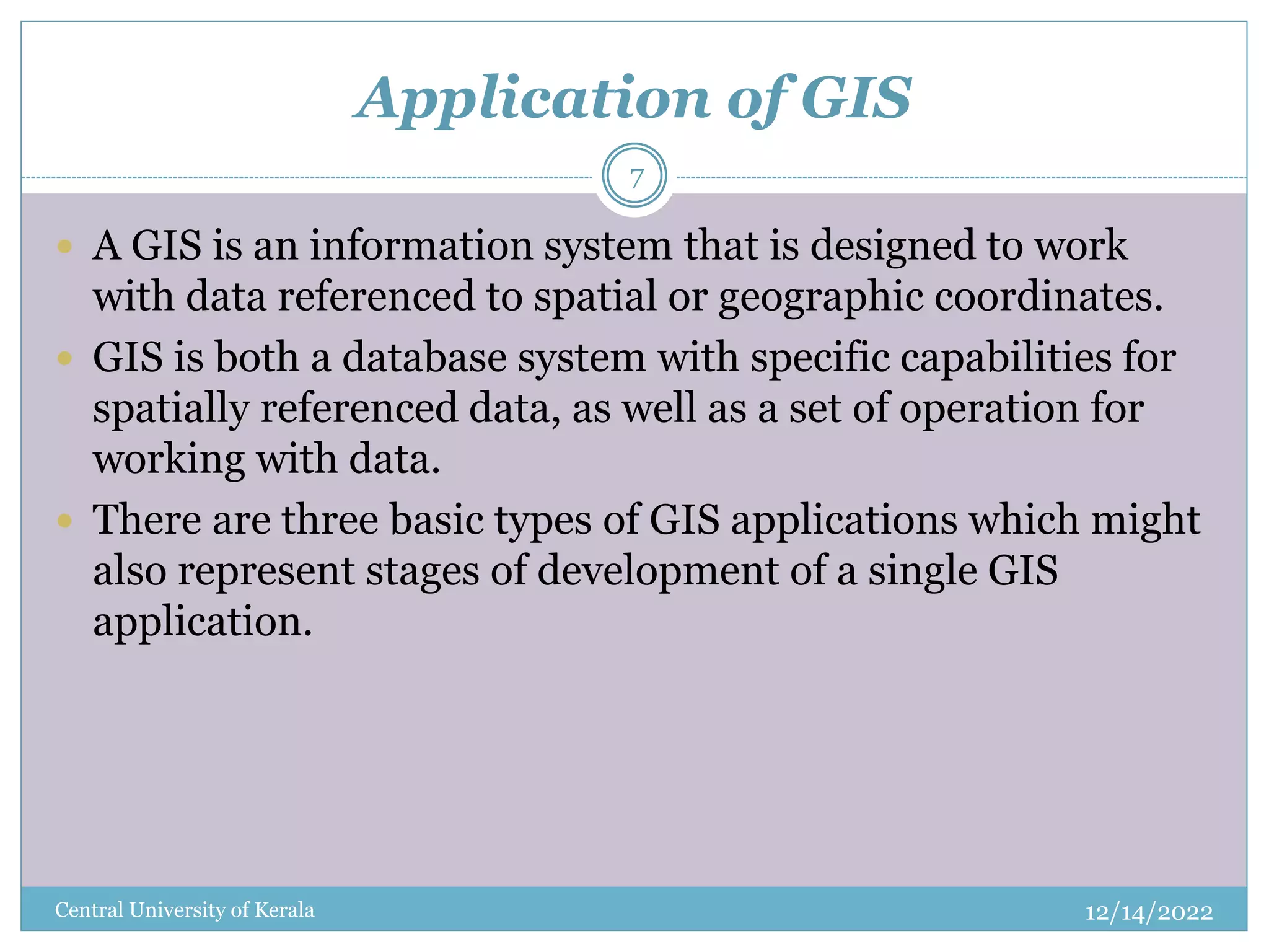 Application of GIS
12/14/2022
Central University of Kerala
7
 A GIS is an information system that is designed to work
with data referenced to spatial or geographic coordinates.
 GIS is both a database system with specific capabilities for
spatially referenced data, as well as a set of operation for
working with data.
 There are three basic types of GIS applications which might
also represent stages of development of a single GIS
application.
 
