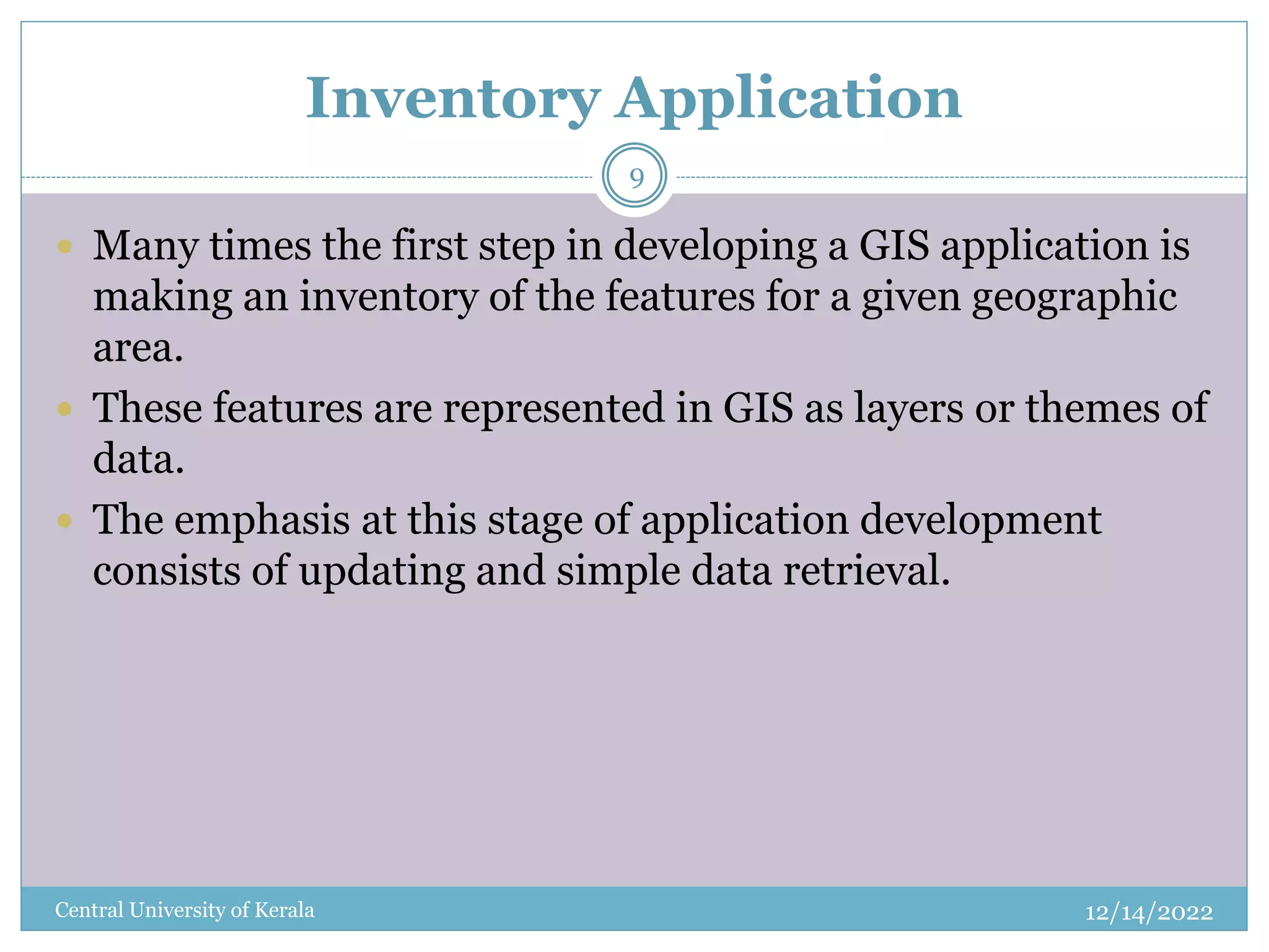 Inventory Application
12/14/2022
Central University of Kerala
9
 Many times the first step in developing a GIS application is
making an inventory of the features for a given geographic
area.
 These features are represented in GIS as layers or themes of
data.
 The emphasis at this stage of application development
consists of updating and simple data retrieval.
 