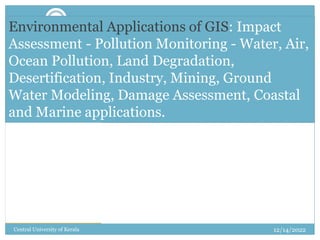 1
12/14/2022
Central University of Kerala
Environmental Applications of GIS: Impact
Assessment - Pollution Monitoring - Water, Air,
Ocean Pollution, Land Degradation,
Desertification, Industry, Mining, Ground
Water Modeling, Damage Assessment, Coastal
and Marine applications.
 