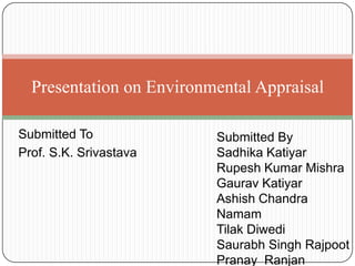 Submitted To
Prof. S.K. Srivastava
Presentation on Environmental Appraisal
Submitted By
Sadhika Katiyar
Rupesh Kumar Mishra
Gaurav Katiyar
Ashish Chandra
Namam
Tilak Diwedi
Saurabh Singh Rajpoot
Pranay Ranjan
 