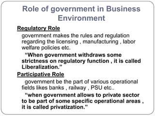 Role of government in Business
Environment
Regulatory Role
government makes the rules and regulation
regarding the licensing , manufacturing , labor
welfare policies etc.
“When government withdraws some
strictness on regulatory function , it is called
Liberalization.”
Participative Role
government be the part of various operational
fields likes banks , railway , PSU etc..
“when government allows to private sector
to be part of some specific operational areas ,
it is called privatization.”
 