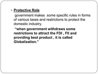  Protective Role
government makes some specific rules in forms
of various taxes and restrictions to protect the
domestic industry.
“when government withdraws some
restrictions to attract the FDI , FII and
providing best product , it is called
Globalization.”
 