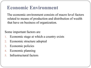 Economic Environment
The economic environment consists of macro level factors
related to means of production and distribution of wealth
that have on business of organization.
Some important factors are
1. Economic stage at which a country exists
2. Economic structure adopted
3. Economic policies
4. Economic planning
5. Infrastructural factors
 