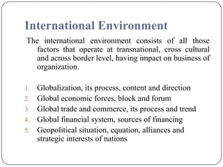 International Environment
The international environment consists of all those
factors that operate at transnational, cross cultural
and across border level, having impact on business of
organization.
1. Globalization, its process, content and direction
2. Global economic forces, block and forum
3. Global trade and commerce, its process and trend
4. Global financial system, sources of financing
5. Geopolitical situation, equation, alliances and
strategic interests of nations
 