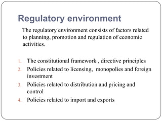 Regulatory environment
The regulatory environment consists of factors related
to planning, promotion and regulation of economic
activities.
1. The constitutional framework , directive principles
2. Policies related to licensing, monopolies and foreign
investment
3. Policies related to distribution and pricing and
control
4. Policies related to import and exports
 