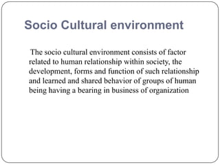 Socio Cultural environment
The socio cultural environment consists of factor
related to human relationship within society, the
development, forms and function of such relationship
and learned and shared behavior of groups of human
being having a bearing in business of organization
 