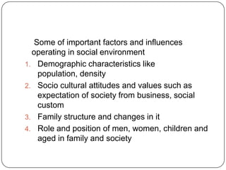 Some of important factors and influences
operating in social environment
1. Demographic characteristics like
population, density
2. Socio cultural attitudes and values such as
expectation of society from business, social
custom
3. Family structure and changes in it
4. Role and position of men, women, children and
aged in family and society
 