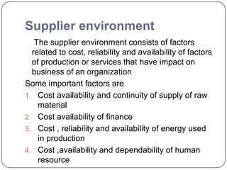 Supplier environment
The supplier environment consists of factors
related to cost, reliability and availability of factors
of production or services that have impact on
business of an organization
Some important factors are
1. Cost availability and continuity of supply of raw
material
2. Cost availability of finance
3. Cost , reliability and availability of energy used
in production
4. Cost ,availability and dependability of human
resource
 