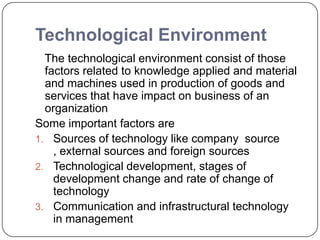 Technological Environment
The technological environment consist of those
factors related to knowledge applied and material
and machines used in production of goods and
services that have impact on business of an
organization
Some important factors are
1. Sources of technology like company source
, external sources and foreign sources
2. Technological development, stages of
development change and rate of change of
technology
3. Communication and infrastructural technology
in management
 