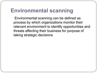 Environmental scanning
Environmental scanning can be defined as
process by which organizations monitor their
relevant environment to identify opportunities and
threats affecting their business for purpose of
taking strategic decisions
 