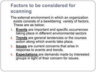 Factors to be considered for
scanning
The external environment in which an organization
exists consists of a bewildering variety of factors.
These are as below:
1. Events are important and specific occurrences
taking place in different environmental sectors
2. Trends are general tendencies or the courses
action along which events take place.
3. Issues are current concerns that arise in
response to events and trends.
4. Expectations are demands made by interested
groups in light of their concern for issues.
 