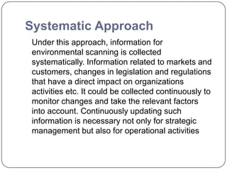 Systematic Approach
Under this approach, information for
environmental scanning is collected
systematically. Information related to markets and
customers, changes in legislation and regulations
that have a direct impact on organizations
activities etc. It could be collected continuously to
monitor changes and take the relevant factors
into account. Continuously updating such
information is necessary not only for strategic
management but also for operational activities
 