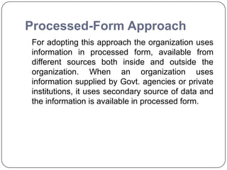 Processed-Form Approach
For adopting this approach the organization uses
information in processed form, available from
different sources both inside and outside the
organization. When an organization uses
information supplied by Govt. agencies or private
institutions, it uses secondary source of data and
the information is available in processed form.
 