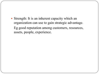  Strength: It is an inherent capacity which an
organization can use to gain strategic advantage.
Eg good reputation among customers, resources,
assets, people, experience.
 