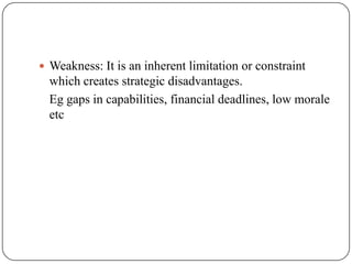  Weakness: It is an inherent limitation or constraint
which creates strategic disadvantages.
Eg gaps in capabilities, financial deadlines, low morale
etc
 