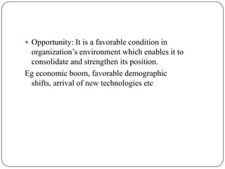  Opportunity: It is a favorable condition in
organization’s environment which enables it to
consolidate and strengthen its position.
Eg economic boom, favorable demographic
shifts, arrival of new technologies etc
 