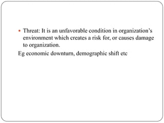  Threat: It is an unfavorable condition in organization’s
environment which creates a risk for, or causes damage
to organization.
Eg economic downturn, demographic shift etc
 