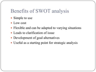 Benefits of SWOT analysis
 Simple to use
 Low cost
 Flexible and can be adapted to varying situations
 Leads to clarification of issue
 Development of goal alternatives
 Useful as a starting point for strategic analysis
 