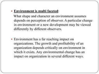  Environment is multi faceted:
What shape and character an environment assumes
depends on perception of observer. A particular change
in environment or a new development may be viewed
differently by different observers.
 Environment has a far reaching impact on
organizations. The growth and profitability of an
organization depends critically on environment in
which it exists. Any environmental change has an
impact on organization in several different ways.
 