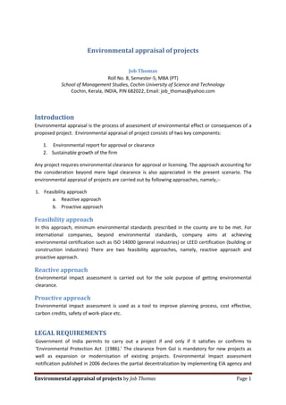 Environmental appraisal of projects

                                            Job Thomas
                                  Roll No. 8, Semester-5, MBA (PT)
            School of Management Studies, Cochin University of Science and Technology
                Cochin, Kerala, INDIA, PIN 682022, Email: job_thomas@yahoo.com




Introduction
Environmental appraisal is the process of assessment of environmental effect or consequences of a
proposed project. Environmental appraisal of project consists of two key components:

   1. Environmental report for approval or clearance
   2. Sustainable growth of the firm

Any project requires environmental clearance for approval or licensing. The approach accounting for
the consideration beyond mere legal clearance is also appreciated in the present scenario. The
environmental appraisal of projects are carried out by following approaches, namely,:-

1. Feasibility approach
      a. Reactive approach
      b. Proactive approach

Feasibility approach
In this approach, minimum environmental standards prescribed in the county are to be met. For
international companies, beyond environmental standards, company aims at achieving
environmental certification such as ISO 14000 (general industries) or LEED certification (building or
construction industries) There are two feasibility approaches, namely, reactive approach and
proactive approach.

Reactive approach
Environmental impact assessment is carried out for the sole purpose of getting environmental
clearance.

Proactive approach
Environmental impact assessment is used as a tool to improve planning process, cost effective,
carbon credits, safety of work-place etc.


LEGAL REQUIREMENTS
Government of India permits to carry out a project if and only if it satisfies or confirms to
‘Environmental Protection Act (1986).’ The clearance from GoI is mandatory for new projects as
well as expansion or modernisation of existing projects. Environmental Impact assessment
notification published in 2006 declares the partial decentralization by implementing EIA agency and

Environmental appraisal of projects by Job Thomas                                             Page 1
 
