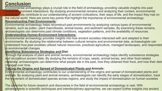 Conclusion
Environmental archaeology plays a crucial role in the field of archaeology, providing valuable insights into past
human-environment interactions. By studying environmental remains and analyzing their context, environmental
archaeologists contribute to our understanding of ancient civilizations, their ways of life, and the impact they had on
the natural world. Here are some key points that highlight the importance of environmental archaeology:
Reconstructing Past Environments:
Environmental archaeology helps reconstruct past environments by analyzing various types of environmental
remains, such as pollen, plant macrofossils, animal bones, and sediment samples. By examining these remains,
archaeologists can determine past climate conditions, vegetation patterns, and the availability of resources.
Understanding Human-Environment Interactions:
Environmental archaeology provides insights into how ancient societies interacted with and adapted to their
environments. By studying the relationship between cultural remains and environmental data, archaeologists can
understand how past societies utilized natural resources, practiced agriculture, managed landscapes, and responded
to environmental changes
Identifying Subsistence Strategies and Diet:
Through the analysis of plant and animal remains, environmental archaeology helps identify subsistence strategies
and reconstruct ancient diets. By studying the remains of crops, seeds, animal bones, and other food-related
materials, archaeologists can determine what people ate in the past, how they obtained their food, and how their diets
changed over time.
Tracing the Origins and Spread of Domesticated Plants and Animals:
Environmental archaeology contributes to our understanding of the origins and spread of domesticated plants and
animals. By analyzing plant and animal remains, archaeologists can identify the early stages of domestication, track
the movement of domesticated species across regions, and study the impact of domestication on human societies
The potential for future research and discoveries in the field of environmental archaeology is vast. With
advancements in scientific techniques and interdisciplinary approaches, we can expect further insights into ancient
 