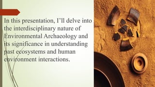In this presentation, I’ll delve into
the interdisciplinary nature of
Environmental Archaeology and
its significance in understanding
past ecosystems and human
environment interactions.
 